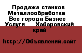 Продажа станков. Металлообработка. - Все города Бизнес » Услуги   . Хабаровский край